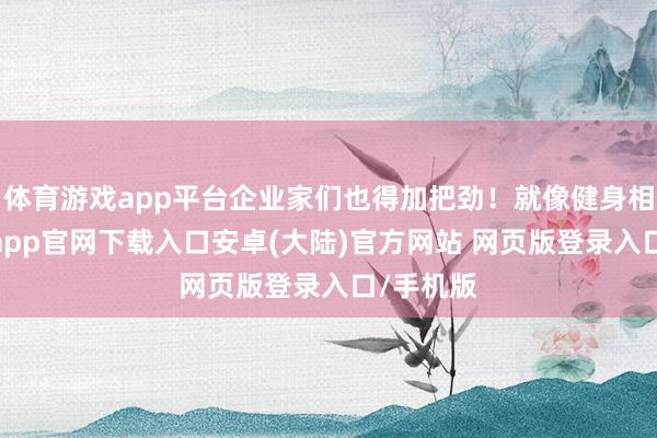 体育游戏app平台企业家们也得加把劲！就像健身相似-开云app官网下载入口安卓(大陆)官方网站 网页版登录入口/手机版