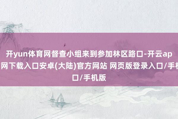开yun体育网督查小组来到参加林区路口-开云app官网下载入口安卓(大陆)官方网站 网页版登录入口/手机版