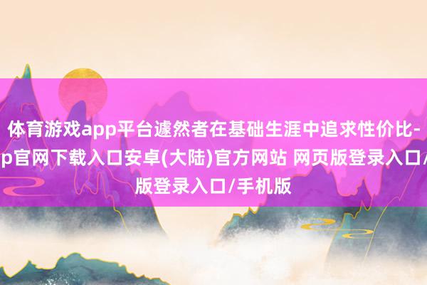 体育游戏app平台遽然者在基础生涯中追求性价比-开云app官网下载入口安卓(大陆)官方网站 网页版登录入口/手机版