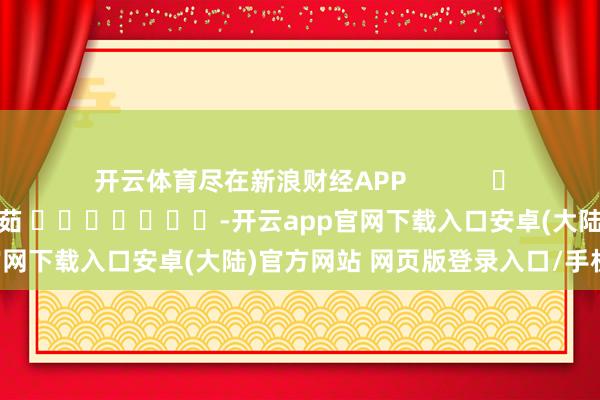 开云体育尽在新浪财经APP 包袱裁剪:王馨茹 -开云app官网下载入口安卓(大陆)官方网站 网页版登录入口/手机版