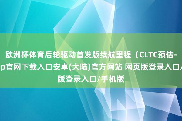 欧洲杯体育后轮驱动首发版续航里程(CLTC预估-开云app官网下载入口安卓(大陆)官方网站 网页版登录入口/手机版