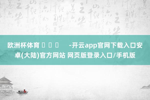 欧洲杯体育 ​​​    -开云app官网下载入口安卓(大陆)官方网站 网页版登录入口/手机版
