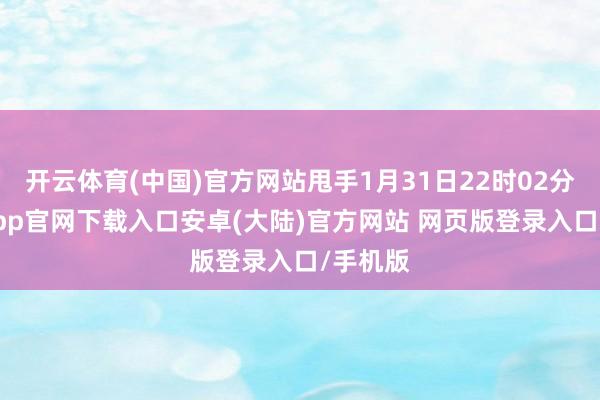 开云体育(中国)官方网站甩手1月31日22时02分-开云app官网下载入口安卓(大陆)官方网站 网页版登录入口/手机版