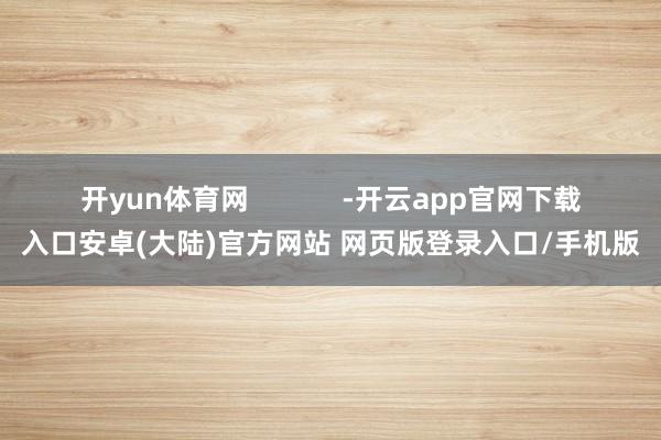 开yun体育网            -开云app官网下载入口安卓(大陆)官方网站 网页版登录入口/手机版