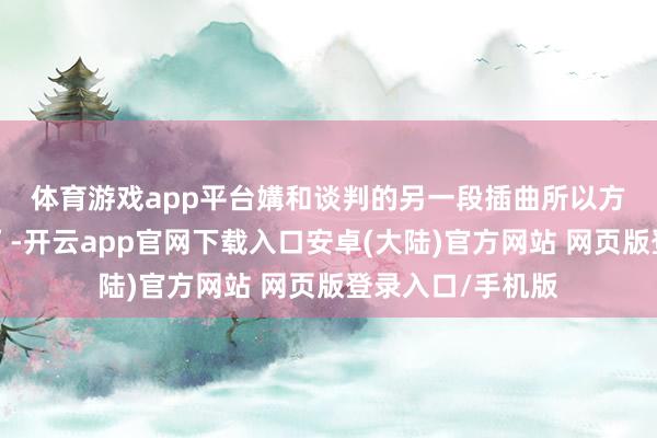 体育游戏app平台 媾和谈判的另一段插曲所以方可能临时“换将”-开云app官网下载入口安卓(大陆)官方网站 网页版登录入口/手机版