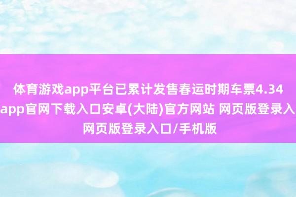 体育游戏app平台已累计发售春运时期车票4.34亿张-开云app官网下载入口安卓(大陆)官方网站 网页版登录入口/手机版