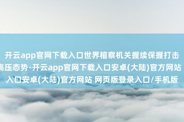 开云app官网下载入口世界稽察机关握续保握打击危害食药安全作恶的高压态势-开云app官网下载入口安卓(大陆)官方网站 网页版登录入口/手机版