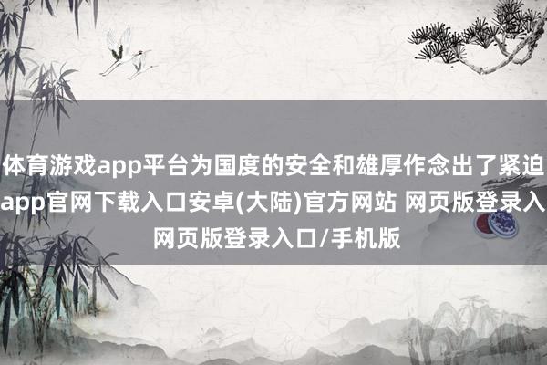 体育游戏app平台为国度的安全和雄厚作念出了紧迫孝顺-开云app官网下载入口安卓(大陆)官方网站 网页版登录入口/手机版