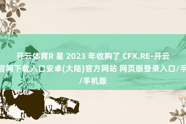 开云体育R 星 2023 年收购了 CFX.RE-开云app官网下载入口安卓(大陆)官方网站 网页版登录入口/手机版