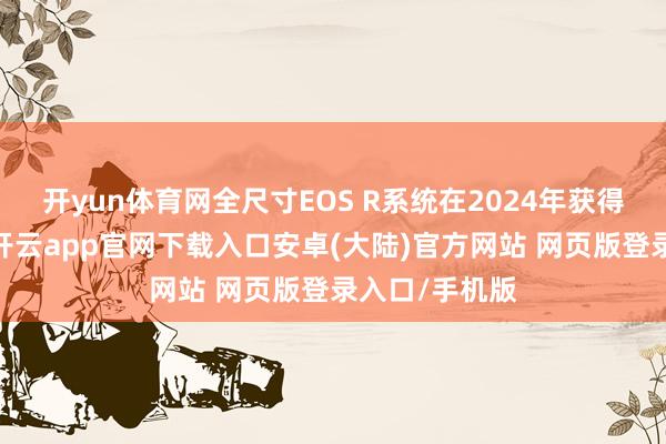 开yun体育网全尺寸EOS R系统在2024年获得了重大捷利-开云app官网下载入口安卓(大陆)官方网站 网页版登录入口/手机版