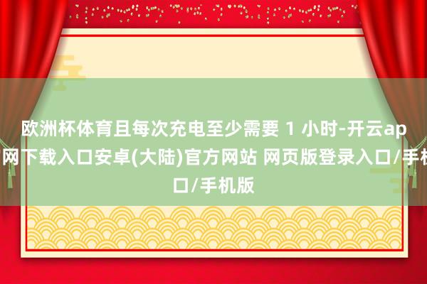 欧洲杯体育且每次充电至少需要 1 小时-开云app官网下载入口安卓(大陆)官方网站 网页版登录入口/手机版