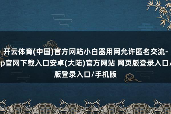 开云体育(中国)官方网站小白器用网允许匿名交流-开云app官网下载入口安卓(大陆)官方网站 网页版登录入口/手机版