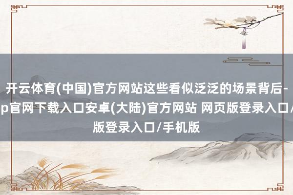 开云体育(中国)官方网站这些看似泛泛的场景背后-开云app官网下载入口安卓(大陆)官方网站 网页版登录入口/手机版
