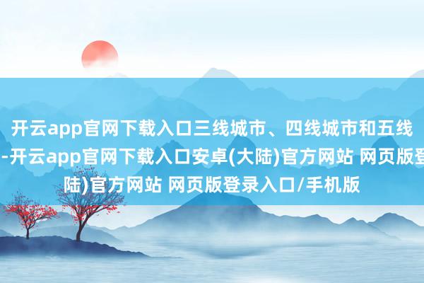 开云app官网下载入口三线城市、四线城市和五线城市则表率类推-开云app官网下载入口安卓(大陆)官方网站 网页版登录入口/手机版