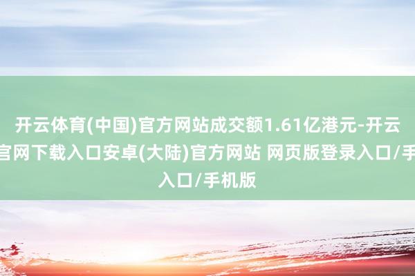 开云体育(中国)官方网站成交额1.61亿港元-开云app官网下载入口安卓(大陆)官方网站 网页版登录入口/手机版
