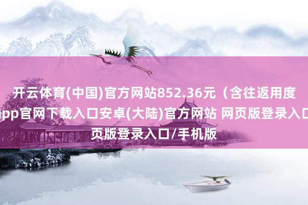 开云体育(中国)官方网站852.36元（含往返用度）-开云app官网下载入口安卓(大陆)官方网站 网页版登录入口/手机版