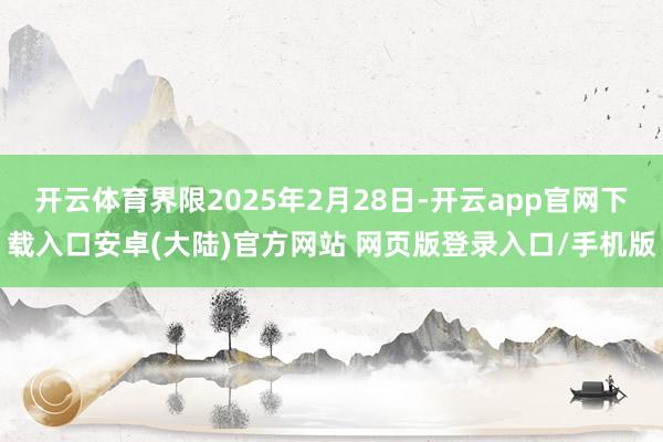 开云体育界限2025年2月28日-开云app官网下载入口安卓(大陆)官方网站 网页版登录入口/手机版