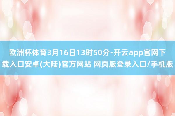 欧洲杯体育3月16日13时50分-开云app官网下载入口安卓(大陆)官方网站 网页版登录入口/手机版