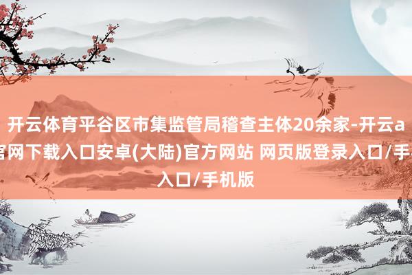 开云体育平谷区市集监管局稽查主体20余家-开云app官网下载入口安卓(大陆)官方网站 网页版登录入口/手机版