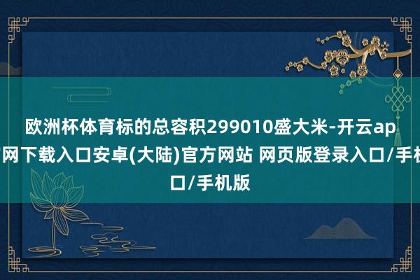 欧洲杯体育标的总容积299010盛大米-开云app官网下载入口安卓(大陆)官方网站 网页版登录入口/手机版