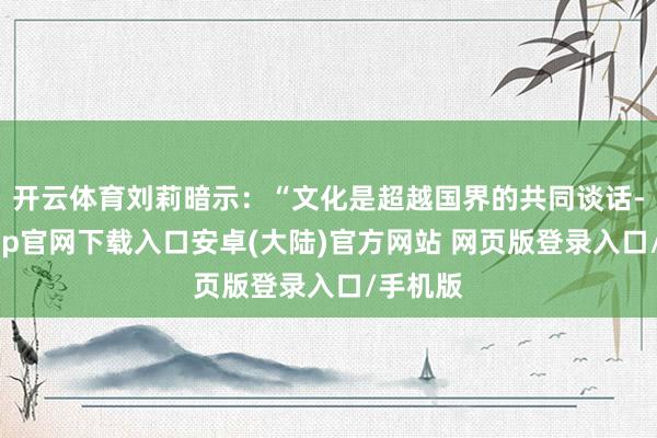 开云体育刘莉暗示：“文化是超越国界的共同谈话-开云app官网下载入口安卓(大陆)官方网站 网页版登录入口/手机版