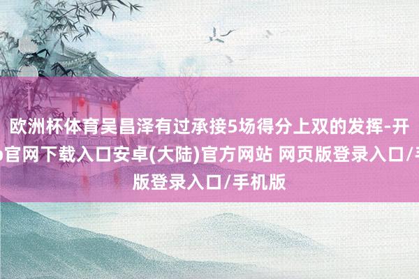 欧洲杯体育吴昌泽有过承接5场得分上双的发挥-开云app官网下载入口安卓(大陆)官方网站 网页版登录入口/手机版