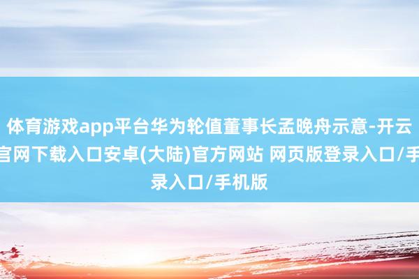 体育游戏app平台华为轮值董事长孟晚舟示意-开云app官网下载入口安卓(大陆)官方网站 网页版登录入口/手机版
