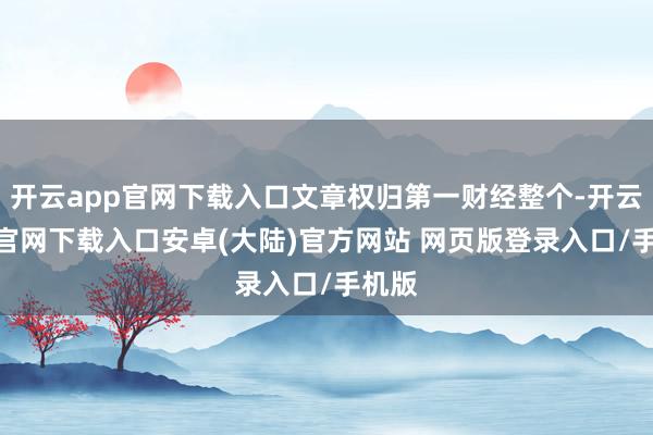 开云app官网下载入口文章权归第一财经整个-开云app官网下载入口安卓(大陆)官方网站 网页版登录入口/手机版