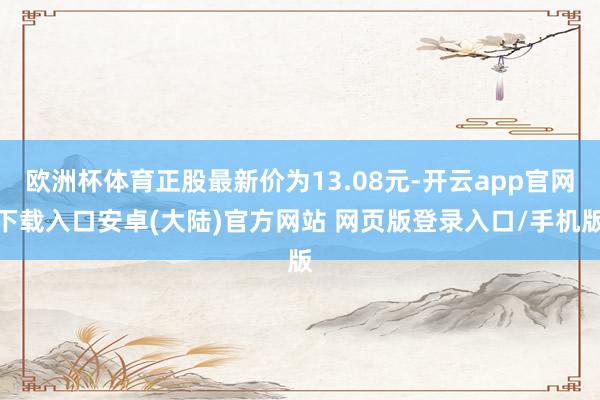 欧洲杯体育正股最新价为13.08元-开云app官网下载入口安卓(大陆)官方网站 网页版登录入口/手机版