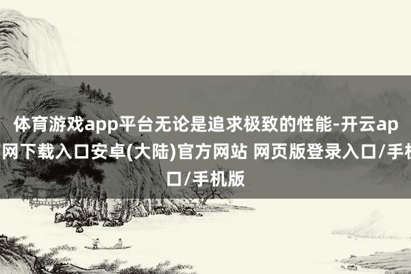 体育游戏app平台无论是追求极致的性能-开云app官网下载入口安卓(大陆)官方网站 网页版登录入口/手机版