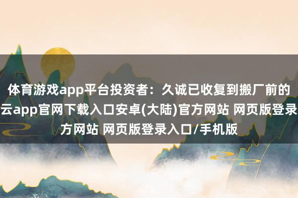 体育游戏app平台投资者：久诚已收复到搬厂前的盈利水平-开云app官网下载入口安卓(大陆)官方网站 网页版登录入口/手机版