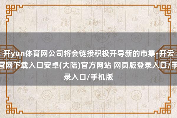开yun体育网公司将会链接积极开导新的市集-开云app官网下载入口安卓(大陆)官方网站 网页版登录入口/手机版