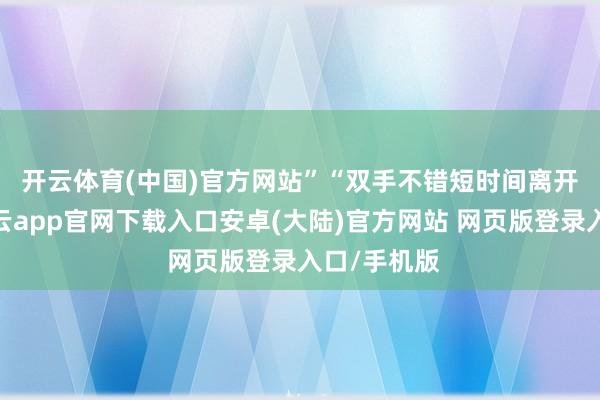 开云体育(中国)官方网站”　　“双手不错短时间离开标的盘-开云app官网下载入口安卓(大陆)官方网站 网页版登录入口/手机版