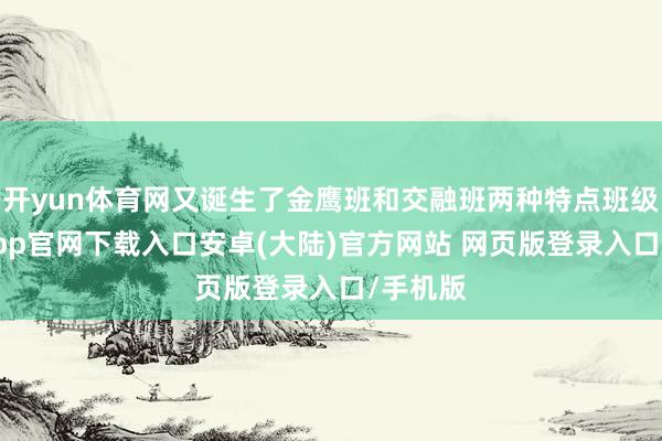 开yun体育网又诞生了金鹰班和交融班两种特点班级-开云app官网下载入口安卓(大陆)官方网站 网页版登录入口/手机版