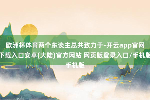欧洲杯体育两个东谈主总共致力于-开云app官网下载入口安卓(大陆)官方网站 网页版登录入口/手机版