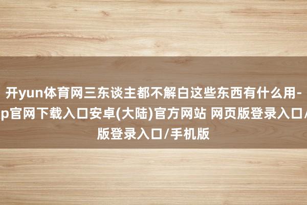 开yun体育网三东谈主都不解白这些东西有什么用-开云app官网下载入口安卓(大陆)官方网站 网页版登录入口/手机版