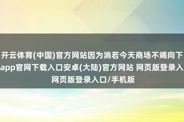 开云体育(中国)官方网站因为淌若今天商场不竭向下调度-开云app官网下载入口安卓(大陆)官方网站 网页版登录入口/手机版