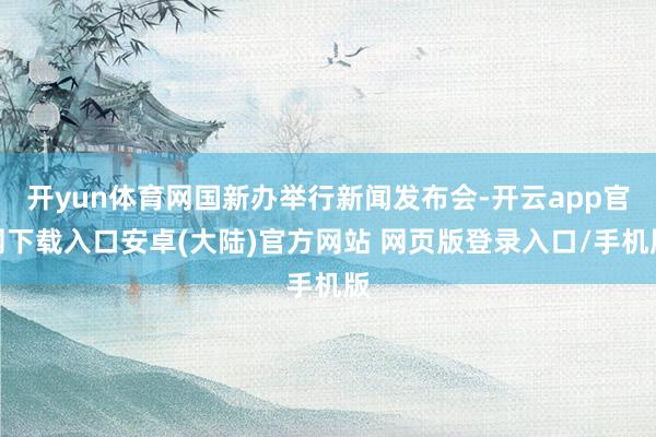开yun体育网国新办举行新闻发布会-开云app官网下载入口安卓(大陆)官方网站 网页版登录入口/手机版