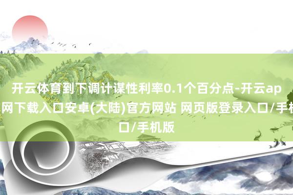开云体育到下调计谋性利率0.1个百分点-开云app官网下载入口安卓(大陆)官方网站 网页版登录入口/手机版