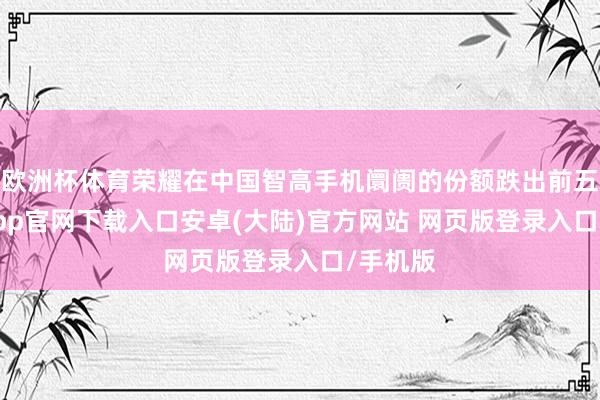 欧洲杯体育荣耀在中国智高手机阛阓的份额跌出前五-开云app官网下载入口安卓(大陆)官方网站 网页版登录入口/手机版