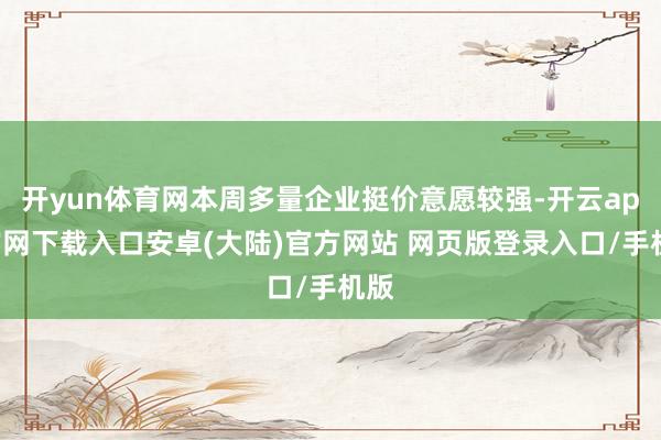 开yun体育网本周多量企业挺价意愿较强-开云app官网下载入口安卓(大陆)官方网站 网页版登录入口/手机版