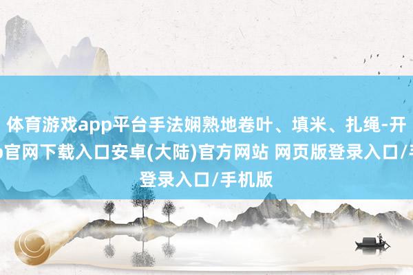 体育游戏app平台手法娴熟地卷叶、填米、扎绳-开云app官网下载入口安卓(大陆)官方网站 网页版登录入口/手机版