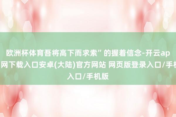 欧洲杯体育吾将高下而求索”的握着信念-开云app官网下载入口安卓(大陆)官方网站 网页版登录入口/手机版