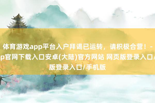 体育游戏app平台入户拜谒已运转，请积极合营！-开云app官网下载入口安卓(大陆)官方网站 网页版登录入口/手机版