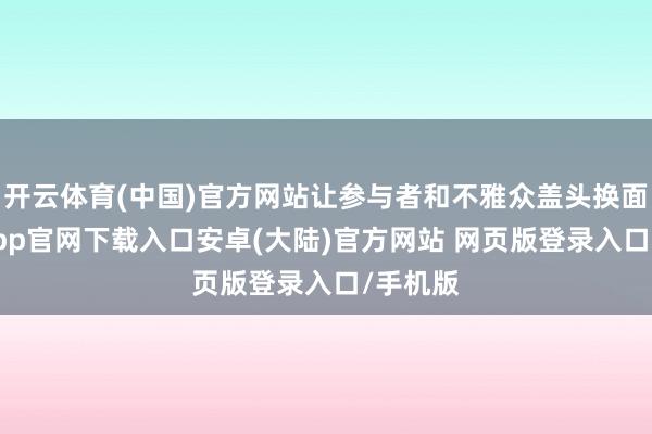 开云体育(中国)官方网站让参与者和不雅众盖头换面-开云app官网下载入口安卓(大陆)官方网站 网页版登录入口/手机版