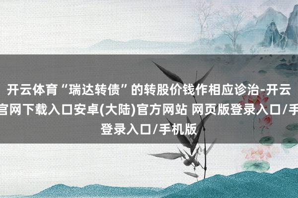 开云体育“瑞达转债”的转股价钱作相应诊治-开云app官网下载入口安卓(大陆)官方网站 网页版登录入口/手机版