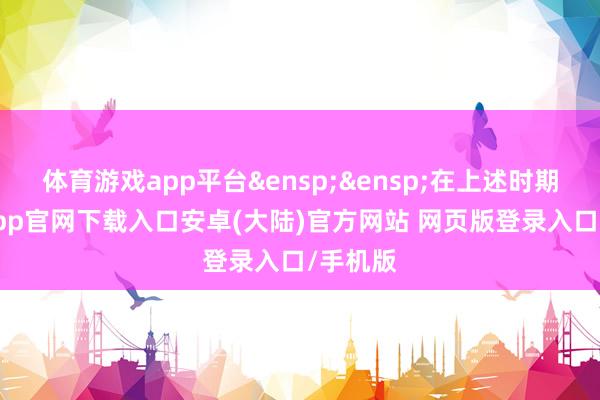 体育游戏app平台&ensp;&ensp;在上述时期-开云app官网下载入口安卓(大陆)官方网站 网页版登录入口/手机版