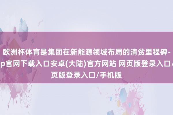 欧洲杯体育是集团在新能源领域布局的清贫里程碑-开云app官网下载入口安卓(大陆)官方网站 网页版登录入口/手机版