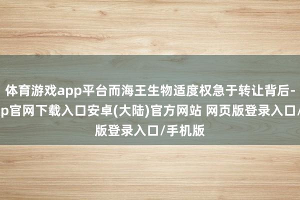 体育游戏app平台而海王生物适度权急于转让背后-开云app官网下载入口安卓(大陆)官方网站 网页版登录入口/手机版