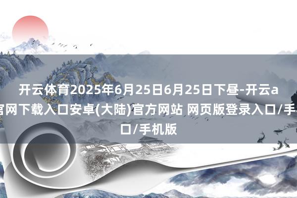 开云体育2025年6月25日6月25日下昼-开云app官网下载入口安卓(大陆)官方网站 网页版登录入口/手机版